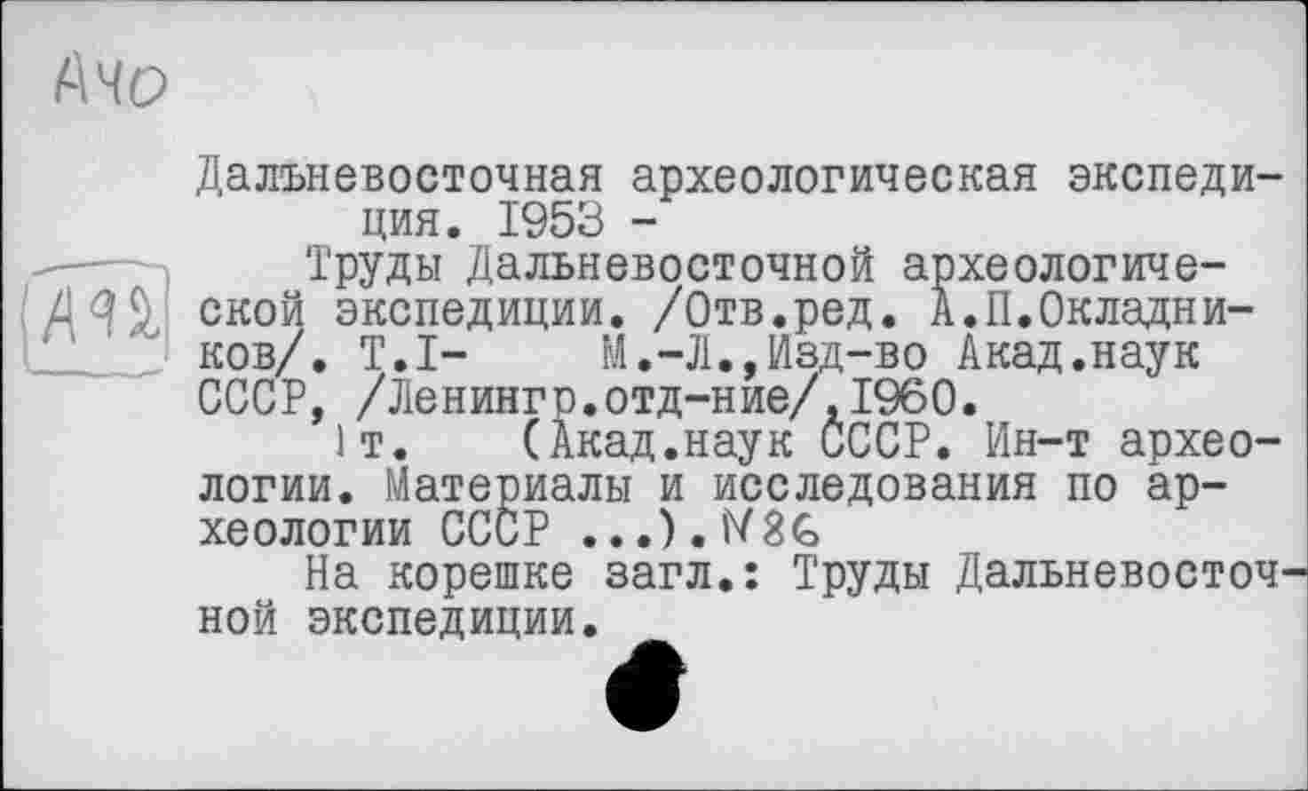 ﻿(\Ч0
Дальневосточная археологическая экспедиция. 1953 -
Труды Дальневосточной археологиче-ДЗД ской экспедиции. /Отв.ред. А.П.Окладников/. Т.І- М.-Л.,Изд-во Акад.наук СССР, /Ленингр.отд-ние/,1960.
1т. (Акад.наук СССР. Ин-т археологии. Материалы и исследования по археологии СССР . ,.).lV8G
На корешке загл.: Труды Дальневосточной экспедиции.